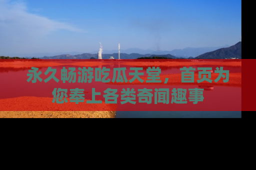 永久畅游吃瓜天堂，首页为您奉上各类奇闻趣事