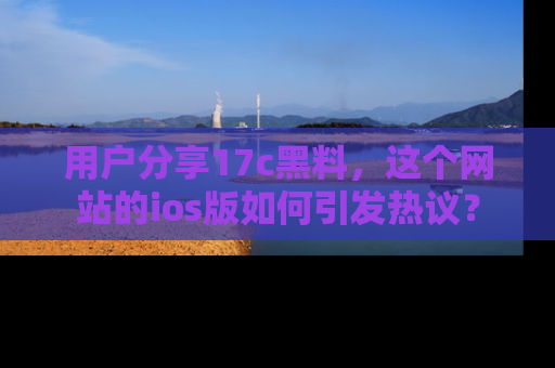 用户分享17c黑料，这个网站的ios版如何引发热议？
