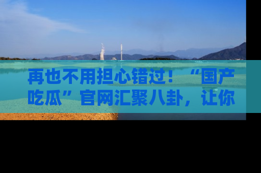 再也不用担心错过！“国产吃瓜”官网汇聚八卦，让你随时随地吃瓜。