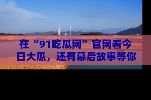 在“91吃瓜网”官网看今日大瓜，还有幕后故事等你来挖掘！