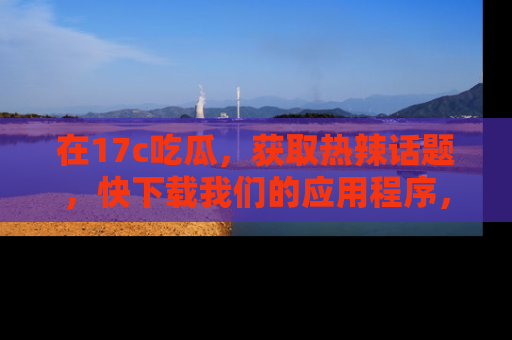在17c吃瓜，获取热辣话题，快下载我们的应用程序，地址轻松找到！