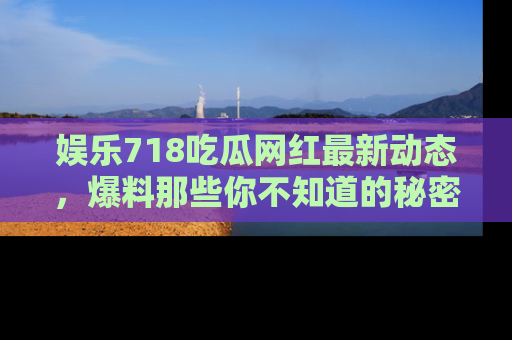 娱乐718吃瓜网红最新动态，爆料那些你不知道的秘密！