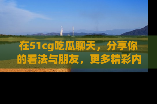 在51cg吃瓜聊天，分享你的看法与朋友，更多精彩内容请浏览网址www.51cg.com！