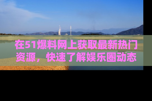 在51爆料网上获取最新热门资源，快速了解娱乐圈动态