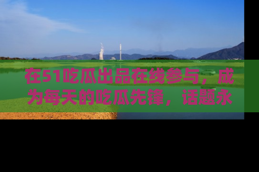 在51吃瓜出品在线参与，成为每天的吃瓜先锋，话题永不落幕！