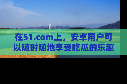在51.com上，安卓用户可以随时随地享受吃瓜的乐趣！