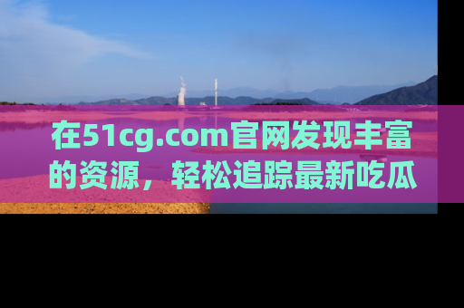 在51cg.com官网发现丰富的资源，轻松追踪最新吃瓜热点