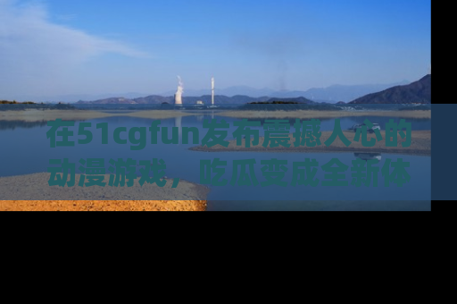 在51cgfun发布震撼人心的动漫游戏，吃瓜变成全新体验