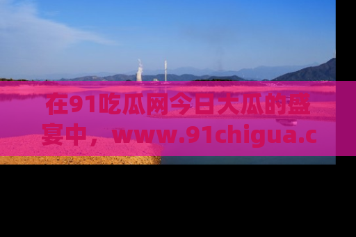 在91吃瓜网今日大瓜的盛宴中，www.91chigua.com带你领略每个让人咋舌的精彩故事！