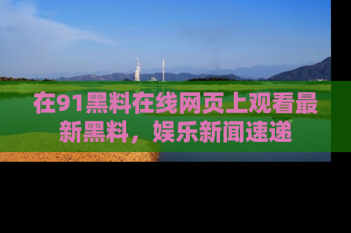 在91黑料在线网页上观看最新黑料，娱乐新闻速递