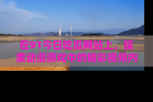 在91今日吃瓜网站上,探索动漫游戏中的精彩视频内容