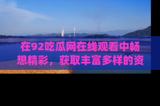 在92吃瓜网在线观看中畅想精彩,获取丰富多样的资源和app功能