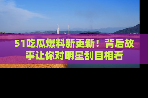 51吃瓜爆料新更新！背后故事让你对明星刮目相看