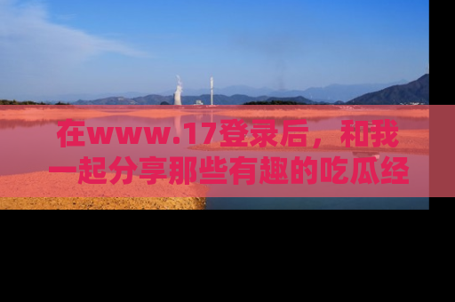 在www.17登录后,和我一起分享那些有趣的吃瓜经历吧!