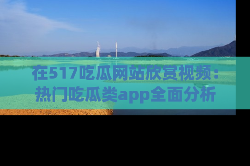 在517吃瓜网站欣赏视频:热门吃瓜类app全面分析