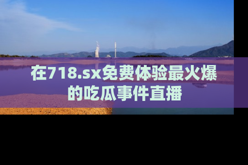 在718.sx免费体验最火爆的吃瓜事件直播