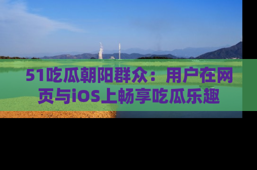51吃瓜朝阳群众：用户在网页与iOS上畅享吃瓜乐趣