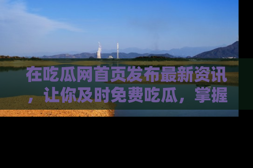 在吃瓜网首页发布最新资讯,让你及时免费吃瓜,掌握热点!