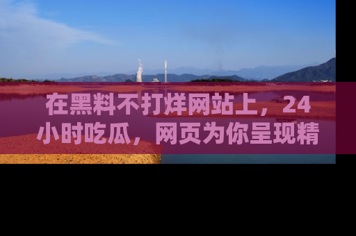 在黑料不打烊网站上,24小时吃瓜,网页为你呈现精彩内幕