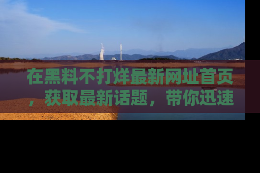 在黑料不打烊最新网址首页,获取最新话题,带你迅速了解娱乐圈大事!