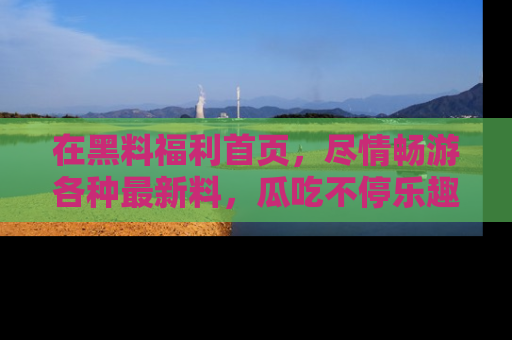 在黑料福利首页,尽情畅游各种最新料,瓜吃不停乐趣无穷!