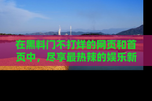 在黑料门不打烊的网页和首页中,尽享最热辣的娱乐新闻与八卦,快来围观!