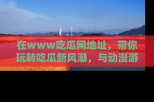 在www吃瓜网地址,带你玩转吃瓜新风潮,与动漫游戏角色共度精彩时光!