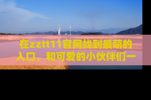 在zztt11官网找到最萌的入口,和可爱的小伙伴们一起吃瓜吧!