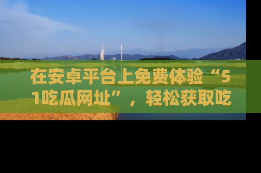 在安卓平台上免费体验“51吃瓜网址”,轻松获取吃瓜新鲜事!