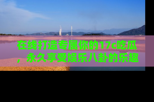 在线打造专属你的17c吃瓜,永久享受娱乐八卦的乐趣