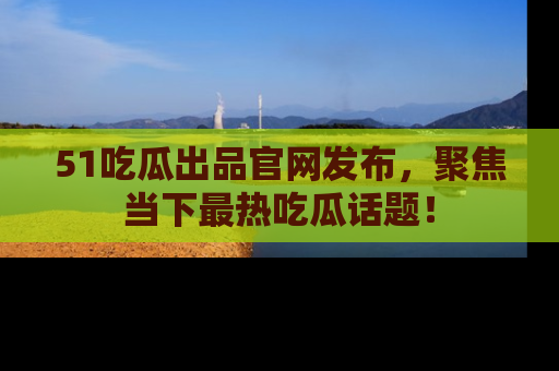 51吃瓜出品官网发布，聚焦当下最热吃瓜话题！