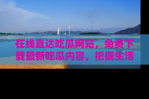 在线直达吃瓜网站,免费下载最新吃瓜内容,把握生活乐趣!