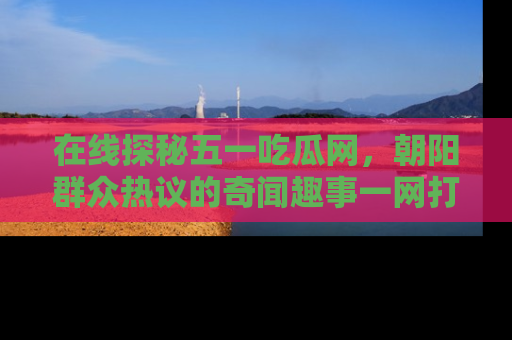 在线探秘五一吃瓜网,朝阳群众热议的奇闻趣事一网打尽