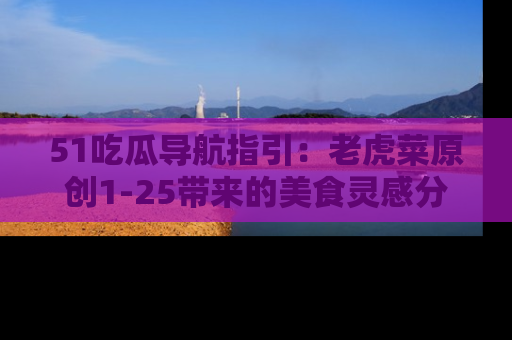 51吃瓜导航指引：老虎菜原创1-25带来的美食灵感分享