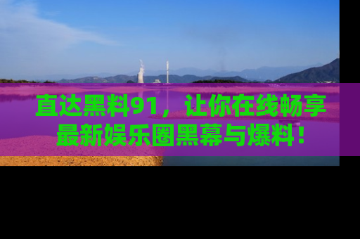 直达黑料91，让你在线畅享最新娱乐圈黑幕与爆料！