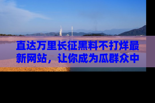 直达万里长征黑料不打烊最新网站,让你成为瓜群众中的资深吃瓜客!