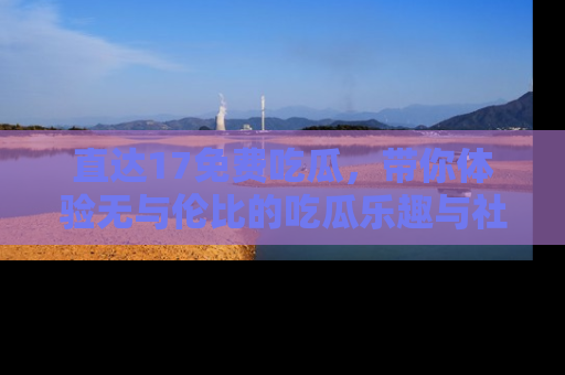 直达17免费吃瓜,带你体验无与伦比的吃瓜乐趣与社区互动