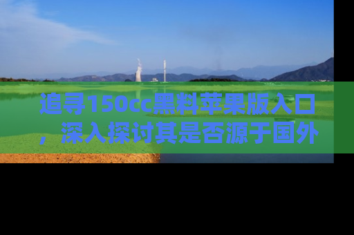 追寻150cc黑料苹果版入口,深入探讨其是否源于国外的传闻