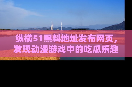 纵横51黑料地址发布网页,发现动漫游戏中的吃瓜乐趣