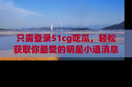 只需登录51cg吃瓜,轻松获取你最爱的明星小道消息!