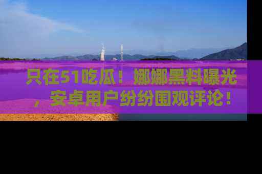只在51吃瓜!娜娜黑料曝光,安卓用户纷纷围观评论!