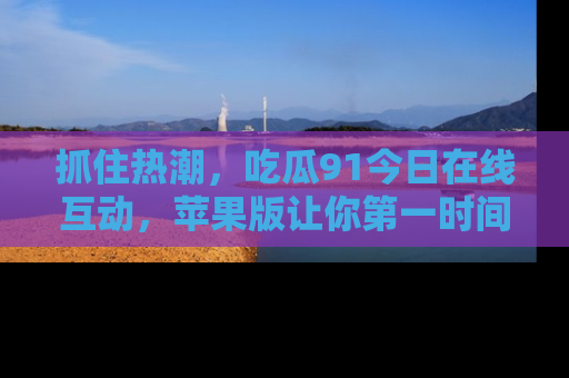 抓住热潮，吃瓜91今日在线互动，苹果版让你第一时间掌握信息！