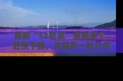 最新“52吃瓜”更新来了,赶快下载,与朋友一起分享吃瓜乐趣!