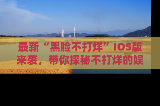 最新“黑脸不打烊”IOS版来袭,带你探秘不打烊的娱乐世界!
