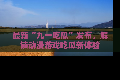 最新“九一吃瓜”发布,解锁动漫游戏吃瓜新体验