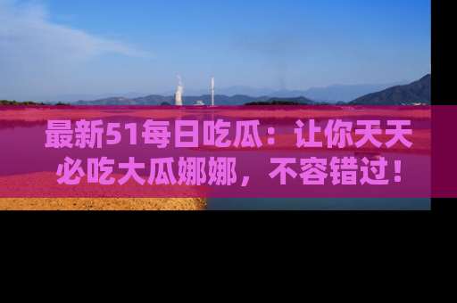最新51每日吃瓜:让你天天必吃大瓜娜娜,不容错过!