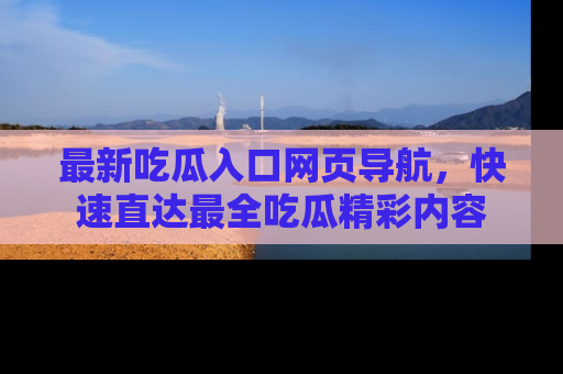 最新吃瓜入口网页导航,快速直达最全吃瓜精彩内容
