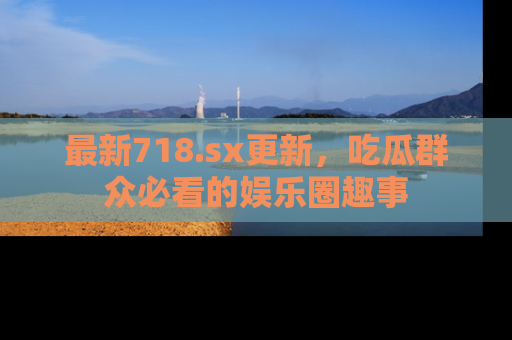最新718.sx更新,吃瓜群众必看的娱乐圈趣事