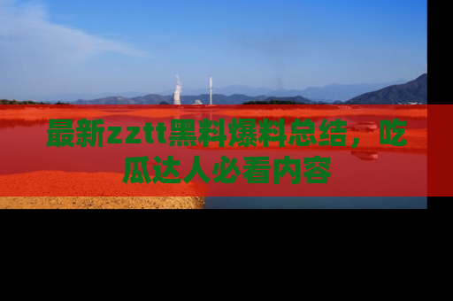 最新zztt黑料爆料总结,吃瓜达人必看内容
