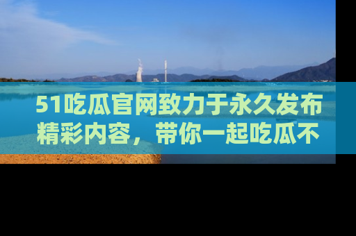 51吃瓜官网致力于永久发布精彩内容，带你一起吃瓜不停歇！